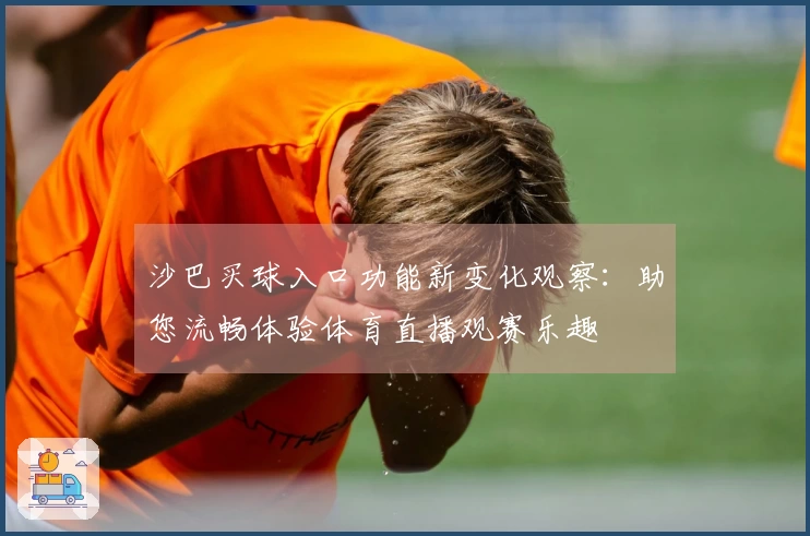 沙巴买球入口功能新变化观察：助您流畅体验体育直播观赛乐趣